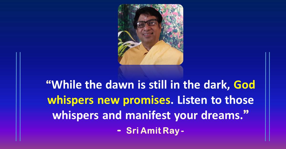 While the dawn is still in the dark, God whispers new promises. Listen to those whispers and manifest your dreams. - Sri Amit Ray